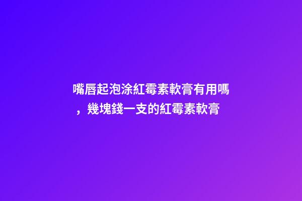 嘴唇起泡涂紅霉素軟膏有用嗎，幾塊錢一支的紅霉素軟膏